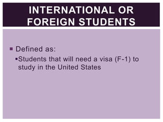 INTERNATIONAL OR
FOREIGN STUDENTS
 Defined as:
Students that will need a visa (F-1) to
study in the United States

 