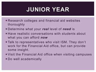 JUNIOR YEAR
 Research colleges and financial aid websites
thoroughly
 Determine what your real level of need is
 Have realistic conversations with students about
what you can afford now
 Talk to representatives who visit ISM. They don’t
work for the Financial Aid office, but can provide
some insight.
 Visit the Financial Aid office when visiting campuses
 Do well academically

 