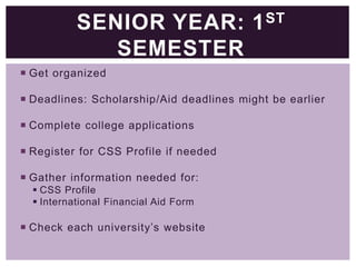 SENIOR YEAR: 1 ST
SEMESTER
 Get organized
 Deadlines: Scholarship/Aid deadlines might be earlier
 Complete college applications
 Register for CSS Profile if needed
 Gather information needed for:
 CSS Profile
 International Financial Aid Form

 Check each university’s website

 