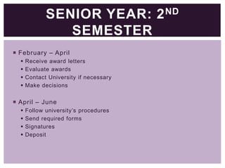 SENIOR YEAR: 2 ND
SEMESTER
 February – April





Receive award letters
Evaluate awards
Contact University if necessary
Make decisions

 April – June





Follow university’s procedures
Send required forms
Signatures
Deposit

 