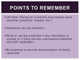 POINTS TO REMEMBER
 US View: Paying for university may require some
sacrifice (vacations, helpers, etc.)
 Deadlines vary by institution
 Write or call the institution if any information is
unclear or if there are any unanswered questions
(DO NOT ASSUME!)
 Be prepared to provide documentation of family
resources

 