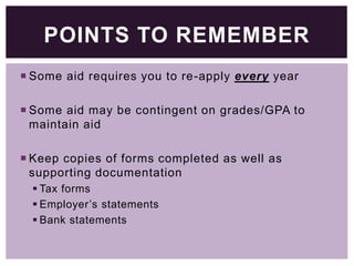 POINTS TO REMEMBER
 Some aid requires you to re-apply every year
 Some aid may be contingent on grades/GPA to
maintain aid
 Keep copies of forms completed as well as
supporting documentation
 Tax forms
 Employer’s statements
 Bank statements

 