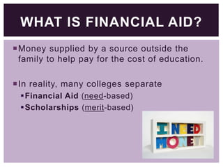 WHAT IS FINANCIAL AID?
Money supplied by a source outside the
family to help pay for the cost of education.
In reality, many colleges separate
Financial Aid (need-based)
Scholarships (merit-based)

 
