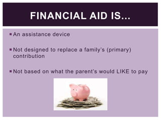 FINANCIAL AID IS...
 An assistance device
 Not designed to replace a family’s (primary)
contribution
 Not based on what the parent’s would LIKE to pay

 