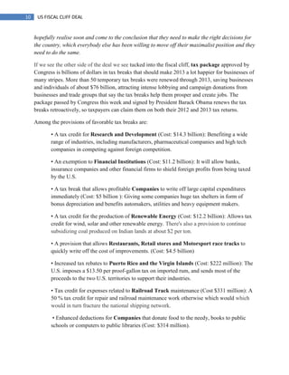 10 US FISCAL CLIFF DEAL
hopefully realise soon and come to the conclusion that they need to make the right decisions for
the country, which everybody else has been willing to move off their maximalist position and they
need to do the same.
If we see the other side of the deal we see tucked into the fiscal cliff, tax package approved by
Congress is billions of dollars in tax breaks that should make 2013 a lot happier for businesses of
many stripes. More than 50 temporary tax breaks were renewed through 2013, saving businesses
and individuals of about $76 billion, attracting intense lobbying and campaign donations from
businesses and trade groups that say the tax breaks help them prosper and create jobs. The
package passed by Congress this week and signed by President Barack Obama renews the tax
breaks retroactively, so taxpayers can claim them on both their 2012 and 2013 tax returns.
Among the provisions of favorable tax breaks are:
• A tax credit for Research and Development (Cost: $14.3 billion): Benefiting a wide
range of industries, including manufacturers, pharmaceutical companies and high tech
companies in competing against foreign competition.
• An exemption to Financial Institutions (Cost: $11.2 billion): It will allow banks,
insurance companies and other financial firms to shield foreign profits from being taxed
by the U.S.
• A tax break that allows profitable Companies to write off large capital expenditures
immediately (Cost: $5 billion ): Giving some companies huge tax shelters in form of
bonus depreciation and benefits automakers, utilities and heavy equipment makers.
• A tax credit for the production of Renewable Energy (Cost: $12.2 billion): Allows tax
credit for wind, solar and other renewable energy. There's also a provision to continue
subsidizing coal produced on Indian lands at about $2 per ton.
• A provision that allows Restaurants, Retail stores and Motorsport race tracks to
quickly write off the cost of improvements. (Cost: $4.5 billion)
• Increased tax rebates to Puerto Rico and the Virgin Islands (Cost: $222 million): The
U.S. imposes a $13.50 per proof-gallon tax on imported rum, and sends most of the
proceeds to the two U.S. territories to support their industries.
• Tax credit for expenses related to Railroad Track maintenance (Cost $331 million): A
50 % tax credit for repair and railroad maintenance work otherwise which would which
would in turn fracture the national shipping network.
• Enhanced deductions for Companies that donate food to the needy, books to public
schools or computers to public libraries (Cost: $314 million).
 