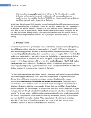 18 US FISCAL CLIFF DEAL
 At a time when the unemployment rate is still above 8%, 1.6 million fewer adults,
dislocated workers and at-risk youth would receive job training, education and
employment services; and the families of 80,000 fewer children would receive child care
subsidies, making it harder for parents to find work.
Nondefense discretionary (NDD) spending already has absorbed significant reductions through
the 10-year spending caps in the Budget Control Act and other measures. By 2021, this category
of spending will account for just 2.8% of the U.S. gross domestic product, its lowest level in
more than 50 years. It defies not only reason, but also fairness and equality, to suggest that we
can erase our national debt by slashing critical priorities like education and medical research
while holding Pentagon spending harmless and expecting the wealthiest among us to sacrifice
nothing.
2) Defense Sector
Sequestration, if allowed to go into effect would alter virtually every aspect of DoD‘s planning.
It would force a uniform reduction in budget authority of roughly 10.3% across all accounts
other than military personnel. Because of the delay between budget authority and outlays, the
corresponding reduction in outlays from sequestration would be roughly 4.6% in FY 2013. The
lag between budget authority and outlays means that the full effect of sequestration on defense
contractors would not be immediate and would not appear to require large-scale layoffs in
January of 2013. Sequestration would, however, force layoffs of roughly 108,000 DoD civilian
employees soon after it takes effect. The Defense industry overall could begin planning to
reduce capacity and possibly to jettison capabilities on the assumption that DoD will not have the
funding necessary to continue certain programs in the future.
The fact that sequestration acts on budget authority rather than outlays provides some insulation
for defense companies because it allows more time for adjustment. If sequestration occurs,
defense firms will be able to continue working on contracts already awarded because
sequestration does not affect funding that has already been obligated. Sequestration will,
however affect DoD‘s ability to award new contracts and exercise options on contracts. Over
time this will result in a decline in revenues for defense firms but it will be 3-4 years before
defense companies feel the full impact of sequestration. This gives industry more time to adjust
employment levels through natural attrition and early retirements rather than forcing immediate
layoffs. The defense industry will be forced to downsize and employment in defense companies
will decline if sequestration occurs, but this downsizing will happen gradually over the months
and years that follow as outlays decline. While sequestration will not force an immediate
reduction of 10 percent of the defense contractor workforce, it will force an even larger
immediate reduction in the size of the DoD civilian workforce.
 