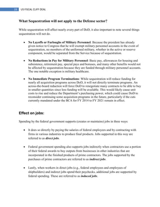 19 US FISCAL CLIFF DEAL
What Sequestration will not apply to the Defense sector?
While sequestration will affect nearly every part of DoD, it also important to note several things
sequestration will not do.
 No Layoffs or Furloughs of Military Personnel: Because the president has already
given notice to Congress that he will exempt military personnel accounts in the event of
sequestration, no members of the uniformed military, whether in the active or reserve
component, would be separated from the Service because of sequestration.
 No Reductions in Pay for Military Personnel: Basic pay, allowances for housing and
subsistence, retirement pay, special pays and bonuses, and many other benefits would not
be affected by sequestration because they are funded through military personnel accounts.
The one notable exception is military healthcare.
 No Immediate Program Terminations: While sequestration will reduce funding for
nearly all acquisition programs across DoD, it will not directly terminate programs. An
across-the-board reduction will force DoD to renegotiate many contracts to be able to buy
in smaller quantities since less funding will be available. This would likely cause unit
costs to rise and reduce the Department‘s purchasing power, which could cause DoD to
reconsider continuing some acquisition programs in the future, particularly if the cuts
currently mandated under the BCA for FY 2014 to FY 2021 remain in effect.
Effect on jobs:
Spending by the federal government supports (creates or maintains) jobs in three ways:
 It does so directly by paying the salaries of federal employees and by contracting with
firms in various industries to produce final products. Jobs supported in this way are
referred to as direct jobs.
 Federal government spending also supports jobs indirectly when contractors use a portion
of their federal awards to buy outputs from businesses in other industries that are
incorporated in the finished products of prime contractors. The jobs supported by the
purchases of prime contractors are referred to as indirect jobs.
 Lastly, when workers in direct jobs (e.g., federal employees and employees of
shipbuilders) and indirect jobs spend their paychecks, additional jobs are supported by
federal spending. These are referred to as induced jobs.
 