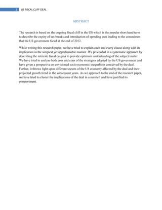 2 US FISCAL CLIFF DEAL
ABSTRACT
The research is based on the ongoing fiscal cliff in the US which is the popular short hand term
to describe the expiry of tax breaks and introduction of spending cuts leading to the conundrum
that the US government faced at the end of 2012.
While writing this research paper, we have tried to explain each and every clause along with its
implication in the simplest yet apprehensible manner. We proceeded in a systematic approach by
describing the intricate fiscal enigma to provide optimum understanding of the subject matter.
We have tried to analyse both pros and cons of the strategies adopted by the US government and
have given a perspective on envisioned socio-economic inequalities conceived by the deal.
Further, it throws light upon different sectors of the US economy affected by the deal and their
projected growth trend in the subsequent years. As we approach to the end of the research paper,
we have tried to cluster the implications of the deal in a nutshell and have justified its
comportment.
 