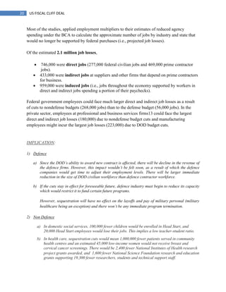 20 US FISCAL CLIFF DEAL
Most of the studies, applied employment multipliers to their estimates of reduced agency
spending under the BCA to calculate the approximate number of jobs by industry and state that
would no longer be supported by federal purchases (i.e., projected job losses).
Of the estimated 2.1 million job losses,
 746,000 were direct jobs (277,000 federal civilian jobs and 469,000 prime contractor
jobs).
 433,000 were indirect jobs at suppliers and other firms that depend on prime contractors
for business.
 959,000 were induced jobs (i.e., jobs throughout the economy supported by workers in
direct and indirect jobs spending a portion of their paychecks).
Federal government employees could face much larger direct and indirect job losses as a result
of cuts to nondefense budgets (268,000 jobs) than to the defense budget (56,000 jobs). In the
private sector, employees at professional and business services firms13 could face the largest
direct and indirect job losses (180,000) due to nondefense budget cuts and manufacturing
employees might incur the largest job losses (223,000) due to DOD budget cuts.
IMPLICATION:
1) Defence
a) Since the DOD‟s ability to award new contract is affected, there will be decline in the revenue of
the defence firms. However, this impact wouldn‟t be felt soon, as a result of which the defence
companies would get time to adjust their employment levels. There will be larger immediate
reduction in the size of DOD civilian workforce than defence contractor workforce.
b) If the cuts stay in effect for foreseeable future, defence industry must begin to reduce its capacity
which would restrict it to fund certain future programs.
However, sequestration will have no effect on the layoffs and pay of military personal (military
healthcare being an exception) and there won‟t be any immediate program termination.
2) Non Defence
a) In domestic social services, 100,000 fewer children would be enrolled in Head Start, and
20,000 Head Start employees would lose their jobs. This implies a low teacher-student ratio.
b) In health care, sequestration cuts would mean 1,000,000 fewer patients served in community
health centres and an estimated 45,000 low-income women would not receive breast and
cervical cancer screenings. There would be 2,400 fewer National Institutes of Health research
project grants awarded, and 1,600 fewer National Science Foundation research and education
grants supporting 19,300 fewer researchers, students and technical support staff.
 