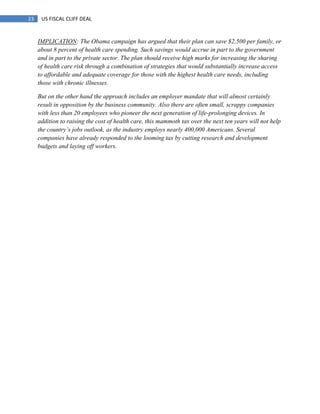 23 US FISCAL CLIFF DEAL
IMPLICATION: The Obama campaign has argued that their plan can save $2,500 per family, or
about 8 percent of health care spending. Such savings would accrue in part to the government
and in part to the private sector. The plan should receive high marks for increasing the sharing
of health care risk through a combination of strategies that would substantially increase access
to affordable and adequate coverage for those with the highest health care needs, including
those with chronic illnesses.
But on the other hand the approach includes an employer mandate that will almost certainly
result in opposition by the business community. Also there are often small, scrappy companies
with less than 20 employees who pioneer the next generation of life-prolonging devices. In
addition to raising the cost of health care, this mammoth tax over the next ten years will not help
the country‟s jobs outlook, as the industry employs nearly 400,000 Americans. Several
companies have already responded to the looming tax by cutting research and development
budgets and laying off workers.
 