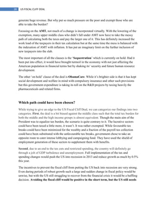 28 US FISCAL CLIFF DEAL
generate huge revenue. But why put so much pressure on the poor and exempt those who are
able to take the burden?
Focusing on the AMT, not much of a change is incorporated virtually. With the lowering of the
exemption, many upper middle class who didn‘t fall under AMT now have to take the messy
path of calculating both the taxes and pay the larger one of it. This has definitely increased the
work load of the taxpayers in their tax calculation but at the same time the mess is balanced with
the indexation of AMT with inflation. It has put an imaginary limit on the further inclusion of
new taxpayers into the slab.
The most important of all the clauses is the ‗Sequestration‘ which is currently on hold. Had it
been put into effect, it would have brought turmoil in the economy with not just affecting the
American population in financial terms but by shaking its‘ security and future human resource
development.
The other ‗on hold‘ clause of the deal is ObamaCare. While it‘s brighter side is that it has kept
social development and welfare in mind with compulsory insurance and other such provisions
but this government expenditure is taking its toll on the R&D projects by taxing heavily the
pharmaceuticals and related firms.
Which path could have been chosen?
While trying to give an edge to the US Fiscal Cliff Deal, we can categorize our findings into two
categories. First, the deal is a bit biased against the middle class such that the total tax burden for
both the middle and the high income groups is almost equivalent. Though the main aim of the
President was to equalize tax burden, the scenario is quite contrary to it. The lucrative sectors
could have been taxed a little more, it wasn‘t. It was rather exempted. While favourable tax
breaks could have been minimized for the wealthy and a fraction of the payroll tax collection
could have been substituted with the unfavourable tax breaks, government chose to take an
opposite route to cater intense lobbying and campaigning fund. They have used the shield of
employment generation of these sectors to supplement them with benefits.
Second, due to an end to the tax cuts and restricted spending, the country will definitely go
through a jolt of GDP turbulence and unemployment. Full implementation of the tax and
spending changes would push the US into recession in 2013 and reduce growth as much by 0.5%
this year.
The incentives to prevent the fiscal cliff from putting the US back into recession are very strong.
Even during periods of robust growth such a large and sudden change in fiscal policy would be
unwise, but with the US still struggling to recover from the financial crisis it would be a baffling
decision. Avoiding the fiscal cliff would be positive in the short term, but the US still needs
 