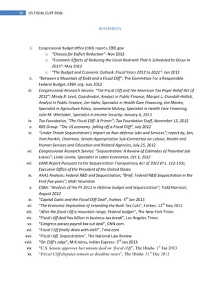 30 US FISCAL CLIFF DEAL
REFERENCES
i. Congressional Budget Office (CBO) reports, CBO.gov
o “Choices for Deficit Reduction”- Nov 2012
o “Economic Effects of Reducing the Fiscal Restraint That Is Scheduled to Occur in
2013”- May 2012
o “The Budget and Economic Outlook: Fiscal Years 2012 to 2022”- Jan 2012
ii. “Between a Mountain of Debt and a Fiscal Cliff”, The Committee For a Responsible
Federal Budget, CRBF.org- July 2012
iii. Congressional Research Service, “The Fiscal Cliff and the American Tax Payer Relief Act of
2012”; Mindy R. Levit, Coordinator, Analyst in Public Finance, Margot L. Crandall-Hollick,
Analyst in Public Finance, Jim Hahn, Specialist in Health Care Financing, Jim Monke,
Specialist in Agriculture Policy, Janemarie Mulvey, Specialist in Health Care Financing,
Julie M. Whittaker, Specialist in Income Security; January 4, 2013
iv. Tax Foundation, “The Fiscal Cliff: A Primer”; Tax Foundation Staff, November 13, 2012
v. RBS Group: “The US economy- falling off a Fiscal Cliff”, July 2012
vi. “Under Threat Sequestration’s Impact on Non-defense Jobs and Services”; report by, Sen,
Tom Hankin, Chairman, Senate Appropriation Sub-Committee on Labour, Health and
Human Services and Education and Related Agencies, July 25, 2012
vii. Congressional Research Service: “Sequestration: A Review of Estimates of Potential Job
Losses”; Linda Levine, Specialist in Labor Economics, Oct.1, 2012
viii. OMB Report Pursuant to the Sequestration Transparency Act of 2012 (P.L. 112-155);
Executive Office of the President of the United States
ix. AAAS Analysis: Federal R&D and Sequestration; “Brief: Federal R&D Sequestration in the
First five years”; Matt Houristan
x. CSBA: “Analysis of the FY 2013 in Defense budget and Sequestration”; Todd Harrison;
August 2012
xi. “Capital Gains and the Fiscal Cliff Deal”, Forbes- 4th
Jan 2013
xii. “The Economic Implication of extending the Bush Tax Cuts”, Forbes- 12th
Nov 2012
xiii. “After the fiscal cliff a mountain range, Federal budget”, The New York Times
xiv. “Fiscal cliff deal has billion in business tax break”, Los Angeles Times
xv. “Congress passes payroll tax cut deal”, CNN.com
xvi. “Fiscal Cliff finally deals with AMT”, Time.com
xvii. “Fiscal cliff, Sequestration”, The National Law Review
xviii. “On Cliff’s edge”, M.K.Venu, Indian Express- 3rd
Jan 2013
xix. “U.S. Senate approves last minute deal on „fiscal cliff‖, The Hindu- 1st
Jan 2013
xx. ―Fiscal Cliff disputes remain as deadline nears‖, The Hindu- 31st
Dec 2012
 