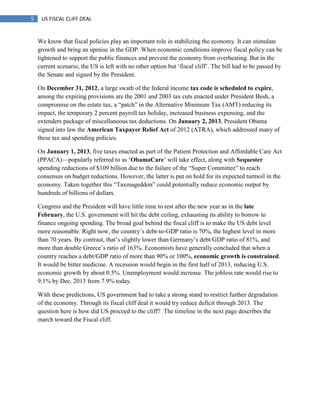 5 US FISCAL CLIFF DEAL
We know that fiscal policies play an important role in stabilizing the economy. It can stimulate
growth and bring an upraise in the GDP. When economic conditions improve fiscal policy can be
tightened to support the public finances and prevent the economy from overheating. But in the
current scenario, the US is left with no other option but ‗fiscal cliff‘. The bill had to be passed by
the Senate and signed by the President.
On December 31, 2012, a large swath of the federal income tax code is scheduled to expire,
among the expiring provisions are the 2001 and 2003 tax cuts enacted under President Bush, a
compromise on the estate tax, a ―patch‖ in the Alternative Minimum Tax (AMT) reducing its
impact, the temporary 2 percent payroll tax holiday, increased business expensing, and the
extenders package of miscellaneous tax deductions. On January 2, 2013, President Obama
signed into law the American Taxpayer Relief Act of 2012 (ATRA), which addressed many of
these tax and spending policies.
On January 1, 2013, five taxes enacted as part of the Patient Protection and Affordable Care Act
(PPACA)—popularly referred to as ‗ObamaCare‘ will take effect, along with Sequester
spending reductions of $109 billion due to the failure of the ―Super Committee‖ to reach
consensus on budget reductions. However, the latter is put on hold for its expected turmoil in the
economy. Taken together this ―Taxmageddon‖ could potentially reduce economic output by
hundreds of billions of dollars.
Congress and the President will have little time to rest after the new year as in the late
February, the U.S. government will hit the debt ceiling, exhausting its ability to borrow to
finance ongoing spending. The broad goal behind the fiscal cliff is to make the US debt level
more reasonable. Right now, the country‘s debt-to-GDP ratio is 70%, the highest level in more
than 70 years. By contrast, that‘s slightly lower than Germany‘s debt/GDP ratio of 81%, and
more than double Greece‘s ratio of 163%. Economists have generally concluded that when a
country reaches a debt/GDP ratio of more than 90% or 100%, economic growth is constrained.
It would be bitter medicine. A recession would begin in the first half of 2013, reducing U.S.
economic growth by about 0.5%. Unemployment would increase. The jobless rate would rise to
9.1% by Dec. 2013 from 7.9% today.
With these predictions, US government had to take a strong stand to restrict further degradation
of the economy. Through its fiscal cliff deal it would try reduce deficit through 2013. The
question here is how did US proceed to the cliff? The timeline in the next page describes the
march toward the Fiscal cliff.
 