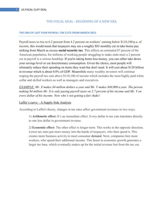 7 US FISCAL CLIFF DEAL
THE FISCAL DEAL - BEGINNING OF A NEW ERA
THE END OF LAST YEAR PAYROLL TAX CUTS FROM MARCH 2013
Payroll taxes to rise to 6.2 percent from 4.2 percent on workers‘ earning below $110,100 p.a. of
income, this would mean that taxpayers may see a roughly $83 monthly cut in take-home pay
striking from March as excess social security tax. This affects an estimated 87 percent of the
American population, for millions of working people struggling to make ends meet a 2 percent
cut in payroll is a serious hardship. If you're taking home less money, you can either take down
your savings level or cut discretionary consumption. Given the choice, most people will
ultimately reduce their spending on items they want but don't need. It will cost about $120 billion
in revenue which is about 0.8% of GDP. Meanwhile many wealthy investors will continue
reaping the payroll tax cuts above $110,100 of income which includes the most highly paid white
collar and skilled workers as well as managers and executives.
EXAMPLE: Mr. X makes $4 million dollars a year and Mr. Y makes $40,000 a year. The person
making $4 million Mr. X is only paying payroll taxes on 2.7 percent of his income and Mr. Y on
every dollar of his income. Now who‟s not getting a fair shake!
Laffer‘s curve – A Supply Side Analysis
According to Laffer's theory, changes in tax rates affect government revenues in two ways.
1) Arithmetic effect: It‘s an immediate effect. Every dollar in tax cuts translates directly
to one less dollar in government revenue.
2) Economic effect: The other effect is longer-term. This works in the opposite direction.
Lower tax rates put more money into the hands of taxpayers, who then spend it. This
creates more business activity to meet consumer demand. Next, companies hire more
workers, who spend their additional income. This boost to economic growth generates a
larger tax base, which eventually makes up for the initial revenue lost from the tax cut.
 