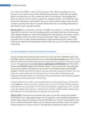 9 US FISCAL CLIFF DEAL
rise to about 2% of GDP, or about 12.5% of revenues. This will force spending cuts or tax
increases as most of the revenue will be utilized in paying interest on large debt, provided the
deficit is not allowed to rise. If we consider the other case and the govt. cuts spending (also
known as austerity), then we will see a negative tax multiplier of about 1.5% of GDP over that
time period. That means it will be harder to grow our way out of the problem, especially if the
economy is growing at less than 2% annually. Debt at the levels we are talking about makes it
much harder to grow yourself out of debt.
IMPLICATION: So conclusively, on the basis of Laffer curve analysis, it‟s a better option to take
rising debt in control now; but not by ending payroll tax cut benefit of the lower income group
rather making spending cuts without shortchanging items like education, job training, research
and technology, which are critical to the nation's prosperity. What‟s important is to identify
responsible ways to tackle wasteful spending than waiting and blowing up the country‟s debt
which has the implication of losing further debt flexibility, has a growth constrain and plummets
credit rating.
THE END AND RENEWAL OF CERTAIN TAX BREAKS FOR BUSINESSES
The law maintains that all those having current levels of income above $400,000 (singles) and
$450,000 (couples) would permanently incur increased tax rates on income above that to 39.6%
from 35%. Most of the media attention has been focused on the restoration of Clinton-era income
tax rates. The plan has also raised tax rates on capital gains and dividends from 15% to 20%
income over $400,000 (singles) and $450,000 (couples). It also reinstates provisions that phase
out personal exemptions and deductions for incomes over $250,000 (singles) and $300,000
(couples). With the end of this tax break it‘s the rich section that‘s being most hurtful. That‘s the
reason for extreme media interest in this provision as of course that well-heeled network
anchormen and media pundits are in this bracket along with the bulk of the Washington political
establishment and the top echelons of Wall Street.
A larger handout to the wealthy, even though limited to a much smaller group, is the limitation
on the estate tax, which is set at 40% on estates from 35% over $5 million. With the expiration
of the Bush tax cuts on December 31 2012, that rate should have snapped back to 55%. In other
words, the capping of the estate tax is a bonanza for extremely wealthy families seeking to pass
their holdings on as unearned income for a parasitic next generation.
IMPLICATION: Some more tax increment in the estate tax and other avenues that included
corporate jet owners, hedge fund managers and oil companies can be justified but Republicans
resisted. These proposals could rise as much as $64 billion over 10 years would do little to dent
the $1.5 trillion annual deficit. Deficit can't be reduced to the levels that it needs to be reduced
without having some revenues in the mix. The Republican leadership in Congress should
 