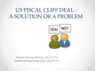 US FISCAL CLIFF DEAL :
A SOLUTION OR A PROBLEM
Naman Rastogi [B.Com. (H) 2nd Yr.]
Rachita Bhattacharya [Eco. (H) 3rd Yr.]
 