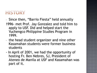 -  Since then, “Barrio Fiesta” held annually
1996- met Prof. Jay Gonzalez and told him to
   apply to USF. Did and helped start the
   Yuchengco Philippine Studies Program in
   1999.
- the head student organizer and nine other
   Kasamahan students were former business
   students
- In April of 2001, we had the opportunity of
   hosting Fr. Ben Nebres, SJ, President of
   Ateneo de Manila at USF and Kasamahan was
   part of it.
 