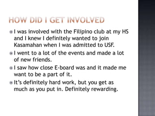 I  was involved with the Filipino club at my HS
  and I knew I definitely wanted to join
  Kasamahan when I was admitted to USF.
 I went to a lot of the events and made a lot
  of new friends.
 I saw how close E-board was and it made me
  want to be a part of it.
 It’s definitely hard work, but you get as
  much as you put in. Definitely rewarding.
 