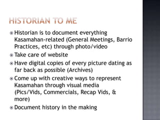 Historian is to document everything
  Kasamahan-related (General Meetings, Barrio
  Practices, etc) through photo/video
 Take care of website
 Have digital copies of every picture dating as
  far back as possible (Archives)
 Come up with creative ways to represent
  Kasamahan through visual media
  (Pics/Vids, Commercials, Recap Vids, &
  more)
 Document history in the making
 