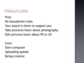 Pros:
No boundaries/rules
Your board is there to support you
Take pictures/learn about photography
Edit pictures/learn about PS or LR

Cons:
Slow computer
Uploading speeds
Being creative
 