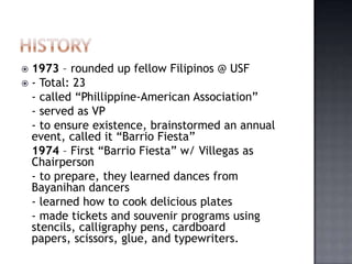  1973 – rounded up fellow Filipinos @ USF
 - Total: 23
  - called “Phillippine-American Association”
  - served as VP
  - to ensure existence, brainstormed an annual
  event, called it “Barrio Fiesta”
  1974 – First “Barrio Fiesta” w/ Villegas as
  Chairperson
  - to prepare, they learned dances from
  Bayanihan dancers
  - learned how to cook delicious plates
  - made tickets and souvenir programs using
  stencils, calligraphy pens, cardboard
  papers, scissors, glue, and typewriters.
 