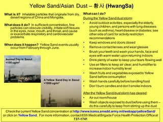 Yellow Sand/Asian Dust – 황사 (HwangSa)
What is it? Inhalable particles that originate from dry,
desertregions of China and Mongolia.
Whatdoes it do? In sufficientconcentration,fine
particles can obscure visibility,irritate soft tissues
in the eyes,nose,mouth,and throat,and cause
or exacerbate respiratory and cardiovascular
problems.
When does it happen? Yellow Sand eventsusually
occurfrom Februarythrough June.
Whatcan I do?
During the Yellow Sand/duststorm:
• Avoid outdooractivities,especiallythe elderly,
young children,and persons with lung diseases
(such as asthma),heartdisease ordiabetes;see
otherside of card for activity restriction
recommendations
• Keep windowsand doors closed
• Removecontactlenses and wearglasses
• Brush yourteeth and wash yourhands,face and
eyes with warm water upon returning indoors
• Drink plenty of water to keep yourtears flowing well
• Use air filters to keep air clear, and humidifierto
increaseindoorhumidity level
• Wash fruits and vegetables exposedto Yellow
Sand beforeconsumption
• Wash hands carefullybeforehandling food
• Don’tburn candles and don’tsmoke indoors
Afterthe Yellow Sand/duststorm has cleared:
• Air out room/house
• Wash objects exposed to dustbefore using them –
do this carefully to keep from stirring up the dust
Checkthe currentYellow Sand concentration at http://www.korea.amedd.army.mil/webapp/yellowSand/
or click on Yellow Sand. For more information,contact65th MedicalBrigade Force Health Protection Officeat
737-1741
Normal Day in Seoul
<100 ug/m3
A Yellow Sand Day in Seoul
>1000 ug/m3
 