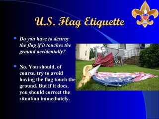 U.S. Flag EtiquetteU.S. Flag Etiquette
 Do you have to destroy
the flag if it touches the
ground accidentally?
 No. You should, of
course, try to avoid
having the flag touch the
ground. But if it does,
you should correct the
situation immediately.
 