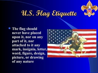 U.S. Flag EtiquetteU.S. Flag Etiquette
 The flag should
never have placed
upon it, nor on any
part of it, nor
attached to it any
mark, insignia, letter,
word, figure, design,
picture, or drawing
of any nature
 