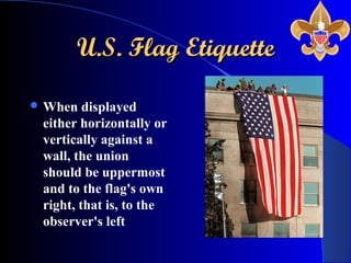 U.S. Flag EtiquetteU.S. Flag Etiquette
 When displayed
either horizontally or
vertically against a
wall, the union
should be uppermost
and to the flag's own
right, that is, to the
observer's left
 