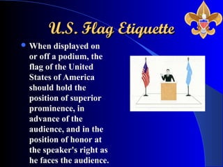 U.S. Flag EtiquetteU.S. Flag Etiquette
 When displayed on
or off a podium, the
flag of the United
States of America
should hold the
position of superior
prominence, in
advance of the
audience, and in the
position of honor at
the speaker's right as
he faces the audience.
 
