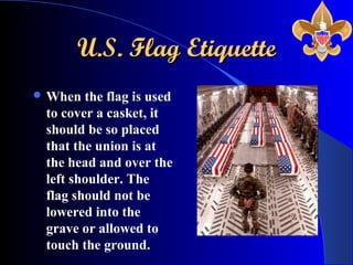 U.S. Flag EtiquetteU.S. Flag Etiquette
 When the flag is used
to cover a casket, it
should be so placed
that the union is at
the head and over the
left shoulder. The
flag should not be
lowered into the
grave or allowed to
touch the ground.
 