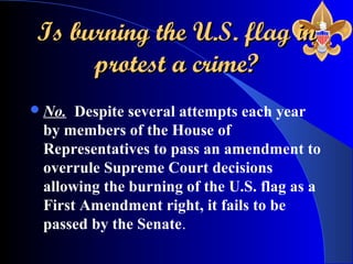 Is burning the U.S. flag inIs burning the U.S. flag in
protest a crime?protest a crime?
No. Despite several attempts each year
by members of the House of
Representatives to pass an amendment to
overrule Supreme Court decisions
allowing the burning of the U.S. flag as a
First Amendment right, it fails to be
passed by the Senate.
 