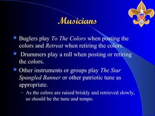 MusiciansMusicians
 Buglers play To The Colors when posting the
colors and Retreat when retiring the colors.
 Drummers play a roll when posting or retiring
the colors.
 Other instruments or groups play The Star
Spangled Banner or other patriotic tune as
appropriate.
– As the colors are raised briskly and retrieved slowly,
so should be the tune and tempo.
 