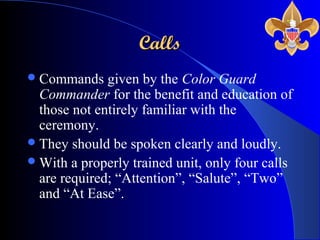 CallsCalls
Commands given by the Color Guard
Commander for the benefit and education of
those not entirely familiar with the
ceremony.
They should be spoken clearly and loudly.
With a properly trained unit, only four calls
are required; “Attention”, “Salute”, “Two”
and “At Ease”.
 