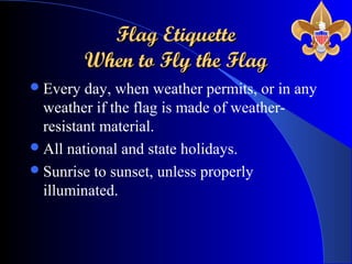 Flag EtiquetteFlag Etiquette
When to Fly the FlagWhen to Fly the Flag
Every day, when weather permits, or in any
weather if the flag is made of weather-
resistant material.
All national and state holidays.
Sunrise to sunset, unless properly
illuminated.
 