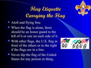 Flag EtiquetteFlag Etiquette
Carrying the FlagCarrying the Flag
 Aloft and flying free.
 When the flag is alone, there
should be an honor guard to the
left of it or one on each side of it.
 With other flags, the U.S. flag in
front of the others or to the right
if the flags are in a line.
 Never dip the flag of the United
States for any person or thing.
 