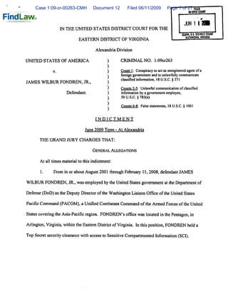 Case 1:09-cr-00263-CMH          Document 12        Filed 06/11/2009          Page 1 of 27 FllEO
                                                                                                 M OPEN COURT



                                                                                             JUN 1 I
                   IN THE UNITED STATES DISTRICT COURT FOR THE
                                                                                            CLERK, U.S. DISTRICT COURT
                                                                                               ALEXANDRIA. VIRGIHIA
                             EASTERN DISTRICT OF VIRGINIA


                                       Alexandria Division


UNITED STATES OF AMERICA                     )      CRIMINAL NO. l:09cr263
                                             )
              v.                              )     Count 1: Conspiracy to act as unregistered agent of a
                                                   foreign government and to unlawfully communicate

JAMES WILBUR FONDREN, JR.,                    )     classifiedinformation'l8USC §3?l
                                              )     Counts 2-5: Unlawful communication of classified
                      Defendant.              )     information by a government employee,
                                              )     50 U.S.C. § 783(a)


                                              *     Counts 6-8: False statements, 18 U.S.C. § 1001

                                       INDICTMENT


                                 June 2009 Term - At Alexandria

       THE GRAND JURY CHARGES THAT:


                                     General Allegations


       At all times material to this indictment:


       1.     From in or about August 2001 through February 11,2008, defendant JAMES


WILBUR FONDREN, JR., was employed by the United States government at the Department of


Defense (DoD) as the Deputy Director of the Washington Liaison Office of the United States

Pacific Command (PACOM), a Unified Combatant Command of the Armed Forces of the United

States covering the Asia-Pacific region. FONDREN's office was located in the Pentagon, in

Arlington, Virginia, within the Eastern District of Virginia. In this position, FONDREN held a

Top Secret security clearance with access to Sensitive Compartmented Information (SCI).
 