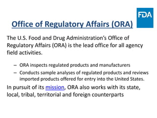 Office of Regulatory Affairs (ORA)
The U.S. Food and Drug Administration’s Office of
Regulatory Affairs (ORA) is the lead office for all agency
field activities.
– ORA inspects regulated products and manufacturers
– Conducts sample analyses of regulated products and reviews
imported products offered for entry into the United States.
In pursuit of its mission, ORA also works with its state,
local, tribal, territorial and foreign counterparts
 