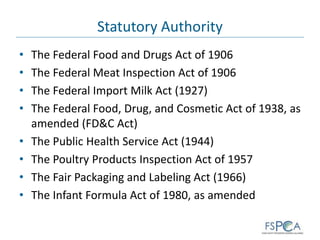 Statutory Authority
• The Federal Food and Drugs Act of 1906
• The Federal Meat Inspection Act of 1906
• The Federal Import Milk Act (1927)
• The Federal Food, Drug, and Cosmetic Act of 1938, as
amended (FD&C Act)
• The Public Health Service Act (1944)
• The Poultry Products Inspection Act of 1957
• The Fair Packaging and Labeling Act (1966)
• The Infant Formula Act of 1980, as amended
 