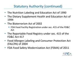 Statutory Authority (continued)
• The Nutrition Labeling and Education Act of 1990
• The Dietary Supplement Health and Education Act of
1994
• The Bioterrorism Act of 2002
 FDA Food Facility Registration under sec. 415 of the FD&C
Act
• The Reportable Food Registry under sec. 415 of the
FD&C Act 417
• Food Allergen Labeling and Consumer Protection Act
(FALCPA) of 2004
• FDA Food Safety Modernization Act (FSMA) of 2011
 