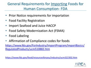 General Requirements for Importing Foods for
Human Consumption- FDA
• Prior Notice requirements for importation
• Food Facility Registration
• Import Seafood and Juice HACCP
• Food Safety Modernization Act (FSMA)
• Food Labeling
• Affirmation of Compliance codes for foods
https://www.fda.gov/ForIndustry/ImportProgram/ImportBasics/
RegulatedProducts/ucm510882.htm
https://www.fda.gov/food/resourcesforyou/industry/ucm322302.htm
 