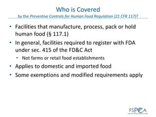 Who is Covered
by the Preventive Controls for Human Food Regulation (21 CFR 117)?
• Facilities that manufacture, process, pack or hold
human food (§ 117.1)
• In general, facilities required to register with FDA
under sec. 415 of the FD&C Act
• Not farms or retail food establishments
• Applies to domestic and imported food
• Some exemptions and modified requirements apply
 