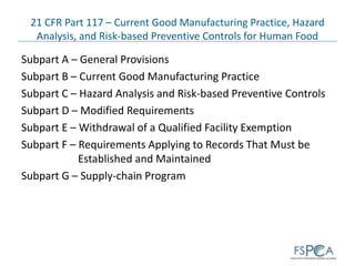 21 CFR Part 117 – Current Good Manufacturing Practice, Hazard
Analysis, and Risk-based Preventive Controls for Human Food
Subpart A – General Provisions
Subpart B – Current Good Manufacturing Practice
Subpart C – Hazard Analysis and Risk-based Preventive Controls
Subpart D – Modified Requirements
Subpart E – Withdrawal of a Qualified Facility Exemption
Subpart F – Requirements Applying to Records That Must be
Established and Maintained
Subpart G – Supply-chain Program
 