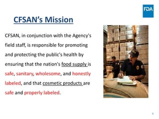 8
CFSAN, in conjunction with the Agency's
field staff, is responsible for promoting
and protecting the public's health by
ensuring that the nation's food supply is
safe, sanitary, wholesome, and honestly
labeled, and that cosmetic products are
safe and properly labeled.
CFSAN’s Mission
 