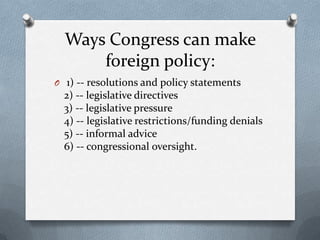 Ways Congress can make
foreign policy:
O 1) -- resolutions and policy statements

2) -- legislative directives
3) -- legislative pressure
4) -- legislative restrictions/funding denials
5) -- informal advice
6) -- congressional oversight.

 