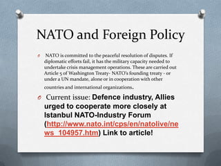 NATO and Foreign Policy
O

NATO is committed to the peaceful resolution of disputes. If
diplomatic efforts fail, it has the military capacity needed to
undertake crisis management operations. These are carried out
Article 5 of Washington Treaty- NATO’s founding treaty - or
under a UN mandate, alone or in cooperation with other
countries and international organizations.

O Current issue: Defence industry, Allies

urged to cooperate more closely at
Istanbul NATO-Industry Forum
(http://www.nato.int/cps/en/natolive/ne
ws_104957.htm) Link to article!

 