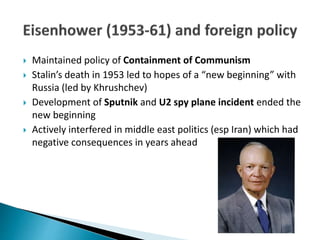  Maintained policy of Containment of Communism
 Stalin’s death in 1953 led to hopes of a “new beginning” with
Russia (led by Khrushchev)
 Development of Sputnik and U2 spy plane incident ended the
new beginning
 Actively interfered in middle east politics (esp Iran) which had
negative consequences in years ahead
 