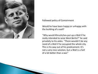 Followed policy of Containment
Would he have been happy or unhappy with
the building of a wall?
“Why would Khrushchev put up a Wall if he
really intended to seize West Berlin?” he said
privately to his aides. “There wouldn’t be any
need of a Wall if he occupied the whole city.
This is his way out of his predicament. It’s
not a very nice solution, but a Wall is a hell
of a lot better than a war.”
 