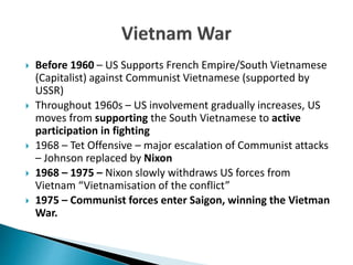  Before 1960 – US Supports French Empire/South Vietnamese
(Capitalist) against Communist Vietnamese (supported by
USSR)
 Throughout 1960s – US involvement gradually increases, US
moves from supporting the South Vietnamese to active
participation in fighting
 1968 – Tet Offensive – major escalation of Communist attacks
– Johnson replaced by Nixon
 1968 – 1975 – Nixon slowly withdraws US forces from
Vietnam “Vietnamisation of the conflict”
 1975 – Communist forces enter Saigon, winning the Vietman
War.
 