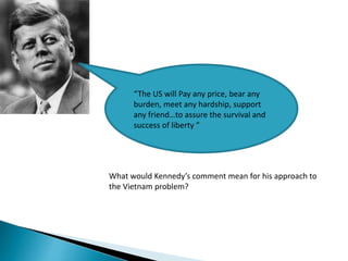 “The US will Pay any price, bear any
burden, meet any hardship, support
any friend…to assure the survival and
success of liberty ”
What would Kennedy’s comment mean for his approach to
the Vietnam problem?
 